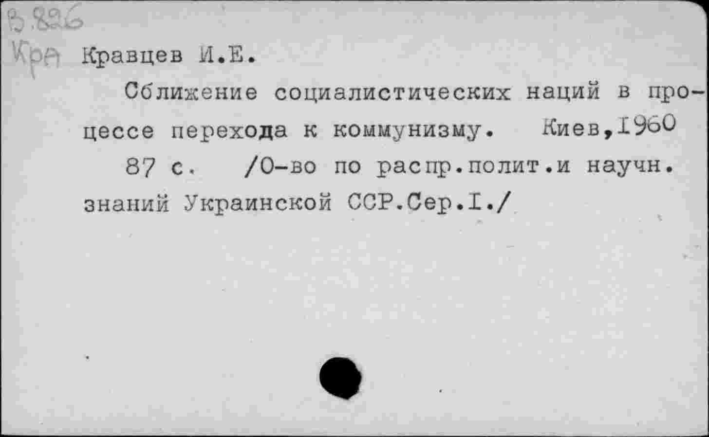 ﻿Кравцев И.Е.
Сближение социалистических наций в процессе перехода к коммунизму. Киев,1960 87 с. /0-во по распр.полит.и научн.
знаний Украинской ССР.Сер.I./